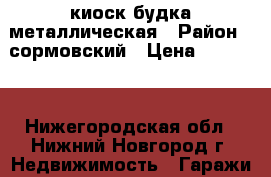 киоск будка металлическая › Район ­ сормовский › Цена ­ 30 000 - Нижегородская обл., Нижний Новгород г. Недвижимость » Гаражи   . Нижегородская обл.